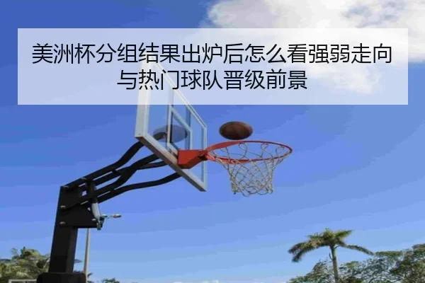 美洲杯分组结果出炉后怎么看强弱走向与热门球队晋级前景